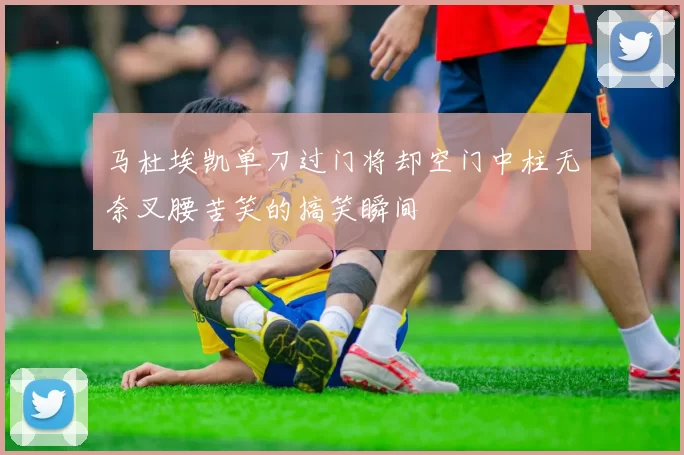 马杜埃凯单刀过门将却空门中柱无奈叉腰苦笑的搞笑瞬间