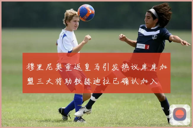 穆里尼奥重返皇马引发热议库库加盟三大将助教赫迪拉已确认加入